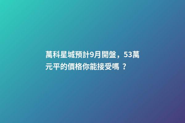 萬科星城預計9月開盤，5.3萬元/平的價格你能接受嗎？